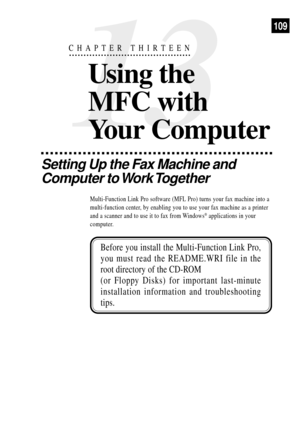 Page 123109
Setting Up the Fax Machine and
Computer to Work Together
Multi-Function Link Pro software (MFL Pro) turns your fax machine into a
multi-function center, by enabling you to use your fax machine as a printer
and a scanner and to use it to fax from Windows
¨ applications in your
computer.
Before you install the Multi-Function Link Pro,
you must read the README.WRI file in the
root directory of the CD-ROM
(or Floppy Disks) for important last-minute
installation information and troubleshooting
tips.
13...