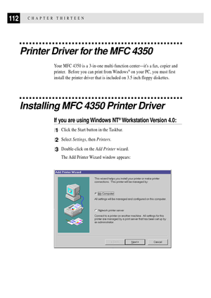 Page 126112CHAPTER THIRTEEN
Printer Driver for the MFC 4350
Your MFC 4350 is a 3-in-one multi-function centerÑits a fax, copier and
printer.  Before you can print from Windows
¨ on your PC, you must first
install the printer driver that is included on 3.5 inch floppy diskettes.
Installing MFC 4350 Printer Driver
If you are using Windows NT¨ Workstation Version  4.0:
1Click the Start button in the Taskbar.
2Select Settings, then Printers.
3Double-click on the Add Printer wizard.
The Add Printer Wizard window...