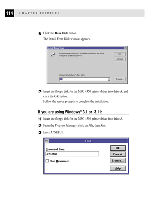 Page 128114CHAPTER THIRTEEN
6Click the Have Disk button.
The Install From Disk window appears:
7Insert the floppy disk for the MFC 4350 printer driver into drive A, and
click the OK button.
Follow the screen prompts to complete the installation.
If you are using Windows¨ 3.1 or  3.11:
1Insert the floppy disk for the MFC 4350 printer driver into drive A.
2From the Program Manager, click on File, then Run.
3Enter A:\SETUP. 