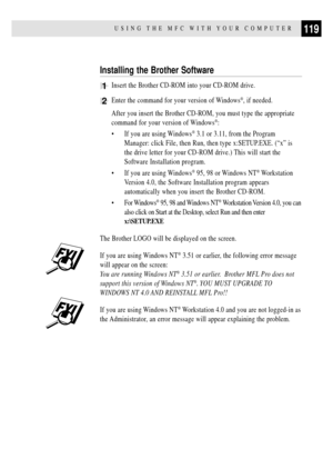Page 133119USING THE MFC WITH YOUR COMPUTER
Installing the Brother Software
1Insert the Brother CD-ROM into your CD-ROM drive.
2Enter the command for your version of Windows¨, if needed.
After you insert the Brother CD-ROM, you must type the appropriate
command for your version of Windows
¨:
¥ If you are using Windows
¨ 3.1 or 3.11, from the Program
Manager: click File, then Run, then type x:SETUP.EXE. (ÒxÓ is
the drive letter for your CD-ROM drive.) This will start the
Software Installation program.
¥ If you...