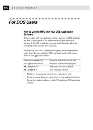 Page 136122CHAPTER THIRTEEN
For DOS Users
How to Use the MFC with Your DOS Application
Software
Before working with your application software that runs on DOS, check that
the  MFCÕs name appears in the printer selection of your application
software. If the MFC is not listed, you must install the printer driver that
corresponds to HP LaserJet IIPÕs emulations.
The following table shows combinations of printer drivers and emulation
mode. To get the most out of this MFC, you should install an HP printer
driver in...