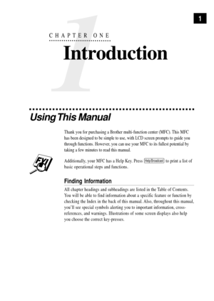 Page 151
1
CHAPTER ONE
Introduction
Using This  Manual
Thank you for purchasing a Brother multi-function center (MFC). This MFC
has been designed to be simple to use, with LCD screen prompts to guide you
through functions. However, you can use your MFC to its fullest potential by
taking a few minutes to read this manual.
Additionally, your MFC has a Help Key. Press Help/Broadcast to print a list of
basic operational steps and functions.
Finding Information
All chapter headings and subheadings are listed in the...