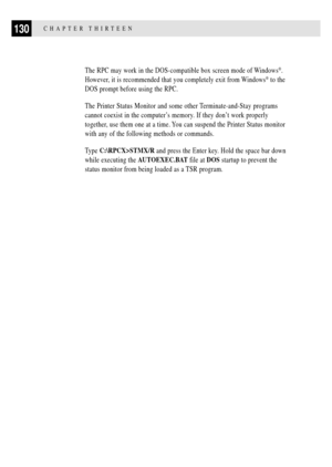 Page 144130CHAPTER THIRTEEN
The RPC may work in the DOS-compatible box screen mode of Windows¨.
However, it is recommended that you completely exit from Windows
¨ to the
DOS prompt before using the RPC.
The Printer Status Monitor and some other Terminate-and-Stay programs
cannot coexist in the computerÕs memory. If they donÕt work properly
together, use them one at a time. You can suspend the Printer Status monitor
with any of the following methods or commands.
Type C:\RPCX>STMX/R and press the Enter key. Hold...