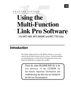 Page 147133
15
CHAPTER FIFTEEN
Using the
Multi-Function
Link Pro Software
Introduction
This chapter outlines the basics of the Brother software, so you can get
started using the Multi-Function Link Pro software.  Detailed installation
and setup instructions are in the On-Line Documentation section of the
Brother CD-ROM that is included with your MFC.
(For MFC 4650, MFC 6650MC and MFC 7750 Only)
Check the online README.WRI file in the
root directory of the CD-ROM for
last-minute important information and...