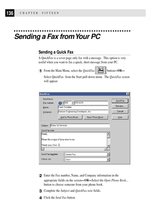 Page 150136CHAPTER  FIFTEEN
Sending a Fax from Your PC
Sending a Quick Fax
A QuickFax is a cover page only fax with a message.  This option is very
useful when you want to fax a quick, short message from your PC.
1From the Main Menu, select the QuickFax  buttonÑORÑ
Select QuickFax  from the Start pull-down menu.  The QuickFax screen
will appear:
2Enter the Fax number, Name, and Company information in the
appropriate fields on the screenÑORÑSelect the Open Phone BookÉ
button to choose someone from your phone...