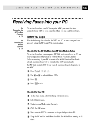 Page 153139USING THE MULTI-FUNCTION LINK PRO SOFTWARE
Receiving Faxes into your PC
To receive faxes into your PC through the MFC, you must first have
connected your MFC to your computer. Then, you can load the software.
Before You  Begin
Use the following checklists for the MFC and PC, to make sure you have
properly set up the MFC and PC to work together.
Checklist for the MFC to Make Sure MF Link Mode is Active
To receive faxes into your computer, MF Link mode must be set to ON and
your computer must be turned...