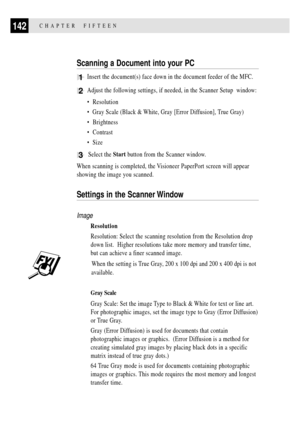Page 156142CHAPTER  FIFTEEN
Scanning a Document into your PC
1Insert the document(s) face down in the document feeder of the MFC.
2Adjust the following settings, if needed, in the Scanner Setup  window:
¥  Resolution
¥  Gray Scale (Black & White, Gray [Error Diffusion], True Gray)
¥  Brightness
¥  Contrast
¥  Size
3  Select the Start button from the Scanner window.
When scanning is completed, the Visioneer PaperPort screen will appear
showing the image you scanned.
Settings in the Scanner Window
Image...