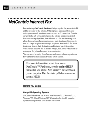 Page 160146CHAPTER  FIFTEEN
NetCentric Internet Fax
Internet faxing (NetCentric FaxStorm) brings together the power of the PC
and the economy of the Internet. Outgoing faxes are relayed from your
desktop to a network providerÕs fax server over an IP connection. From the
server, the fax job is transmitted across the Internet using sophisticated
least-cost-routing algorithms, then delivered to a fax machine using local
phone lines, or to another computer as an e-mail attachment. Faxes can be
sent to a single...