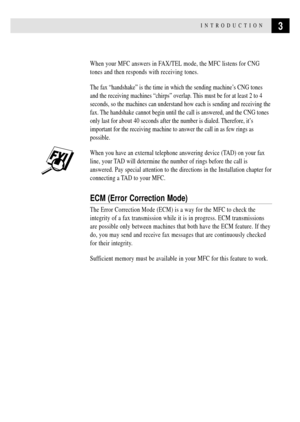 Page 173INTRODUCTION
When your MFC answers in FAX/TEL mode, the MFC listens for CNG
tones and then responds with receiving tones.
The fax ÒhandshakeÓ is the time in which the sending machineÕs CNG tones
and the receiving machines ÒchirpsÓ overlap. This must be for at least 2 to 4
seconds, so the machines can understand how each is sending and receiving the
fax. The handshake cannot begin until the call is answered, and the CNG tones
only last for about 40 seconds after the number is dialed. Therefore, itÕs...