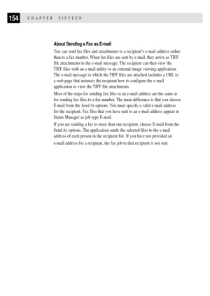 Page 168154CHAPTER  FIFTEEN
About Sending a Fax as E-mail
You can send fax files and attachments to a recipientÕs e-mail address rather
than to a fax number. When fax files are sent by e-mail, they arrive as TIFF
file attachments to the e-mail message. The recipient can then view the
TIFF files with an e-mail utility or an external image viewing application.
The e-mail message to which the TIFF files are attached includes a URL to
a web page that instructs the recipient how to configure the e-mail
application to...
