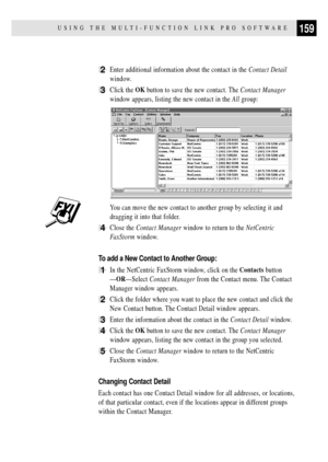 Page 173159USING THE MULTI-FUNCTION LINK PRO SOFTWARE
2Enter additional information about the contact in the Contact Detail
window.
3Click the OK button to save the new contact. The Contact Manager
window appears, listing the new contact in the All group:
You can move the new contact to another group by selecting it and
dragging it into that folder.
4Close the Contact Manager window to return to the NetCentric
FaxStorm window.
To add a New Contact to Another Group:
1In the NetCentric FaxStorm window, click on...