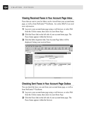 Page 178164CHAPTER  FIFTEEN
Viewing Received Faxes in Your Account Page Inbox
Faxes that are sent to your fax Inbox can be viewed from your account home
page, as well as from NetCentricª FaxStorm.  See online HELP if you need
more information.
1Log on to your account home page using a web browser, or select We b
from the Utilities menu, then select Account Home Page.
2Click the Faxes link on the left side of your account home page. The
Faxes frame appears within the browser.
3Click the Inbox hypertext link. Your...