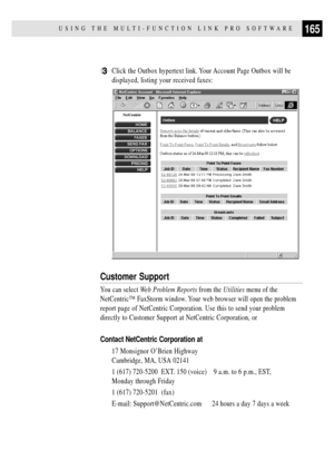 Page 179165USING THE MULTI-FUNCTION LINK PRO SOFTWARE
3Click the Outbox hypertext link. Your Account Page Outbox will be
displayed, listing your received faxes:
Customer Support
You can select Web Problem Reports from the Utilities menu of the
NetCentricª FaxStorm window. Your web browser will open the problem
report page of NetCentric Corporation. Use this to send your problem
directly to Customer Support at NetCentric Corporation, or
Contact NetCentric Corporation at
17 Monsignor OÕBrien Highway
Cambridge, MA,...