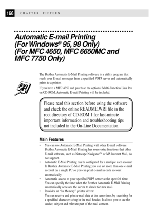 Page 180166CHAPTER  FIFTEEN
Automatic E-mail Printing
(For Windows
¨ 95, 98 Only)
(For MFC 4650, MFC 6650MC and
MFC 7750 Only)
The Brother Automatic E-Mail Printing software is a utility program that
reads your E-mail messages from a specified POP3 server and automatically
prints to a printer.
If you have a MFC 4350 and purchase the optional Multi-Function Link Pro
on CD-ROM, Automatic E-mail Printing will be included.
Please read this section before using the software
and check the online README.WRI file in...