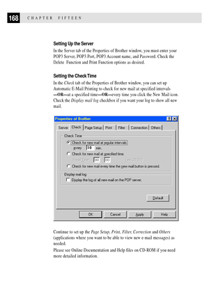 Page 182168CHAPTER  FIFTEEN
Setting Up the Server
In the Server tab of the Properties of Brother window, you must enter your
POP3 Server, POP3 Port, POP3 Account name, and Password. Check the
Delete  Function and Print Function options as desired.
Setting the Check Time
In the Check tab of the Properties of Brother window, you can set up
Automatic E-Mail Printing to check for new mail at specified intervals
ÑORÑat a specified timeÑORÑevery time you click the New Mail icon.
Check the Display mail log checkbox if...