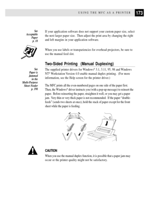 Page 187173USING THE MFC AS A PRINTER
If your application software does not support your custom paper size, select
the next larger paper size.  Then adjust the print area by changing the right
and left margins in your application software.
When you use labels or transpariencies for overhead projectors, be sure to
use the manual feed slot.
Two-Sided Printing  (Manual Duplexing)
The supplied printer drivers for Windows¨ 3.1, 3.11, 95, 98 and Windows
NT
¨ Workstation Version 4.0 enable manual duplex printing.  (For...