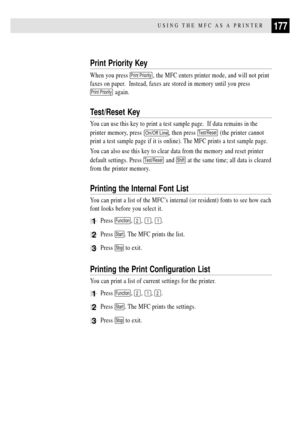 Page 191177USING THE MFC AS A PRINTER
Print Priority Key
When you press Print Priority, the MFC enters printer mode, and will not print
faxes on paper.  Instead, faxes are stored in memory until you press
Print Priority again.
Test/Reset Key
You can use this key to print a test sample page.  If data remains in the
printer memory, press 
On/Off Line, then press Test/Reset (the printer cannot
print a test sample page if it is online). The MFC prints a test sample page.
You can also use this key to clear data from...