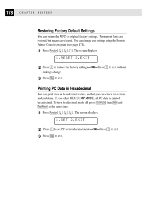 Page 192178CHAPTER  SIXTEEN
Restoring Factory Default Settings
You can return the MFC to original factory settings.  Permanent fonts are
restored, but macros are cleared.  You can change user settings using the Remote
Printer Console program (see page 171).
1Press Function, 2, 2, 1. The screen displays
1.RESET 2.EXIT
2Press 1 to restore the factory settingsÑORÑPress 2 to exit without
making a change.
3Press Stop to exit.
Printing PC Data in Hexadecimal
You can print data as hexadecimal values, so that you can...