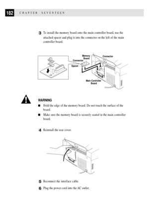 Page 196182CHAPTER  SEVENTEEN
3To install the memory board onto the main controller board, use the
attached spacer and plug it into the connector on the left of the main
controller board.
Memory 
Board
SpacerConnector
Main Controller 
Board
Connector
WARNING
nHold the edge of the memory board. Do not touch the surface of the
board.
nMake sure the memory board is securely seated in the main controller
board.
4Reinstall the rear cover.
5Reconnect the interface cable.
6Plug the power cord into the AC outlet. 