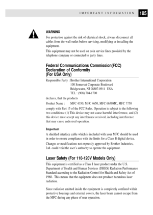 Page 199185IMPORTANT INFORMATION
WARNING
For protection against the risk of electrical shock, always disconnect all
cables from the wall outlet before servicing, modifying or installing the
equipment.
This equipment may not be used on coin service lines provided by the
telephone company or connected to party lines.
Federal Communications Commission(FCC)
Declaration of Conformity
(For USA Only)
Responsible Party : Brother International Corporation
100 Somerset Corporate Boulevard
Bridgewater, NJ 08807-0911  USA...