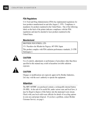 Page 200186CHAPTER EIGHTEEN
FDA Regulations
U.S. Food and Drug Administration (FDA) has implemented regulations for
laser products manufactured on and after August 2, 1976.  Compliance is
mandatory for products marketed in the United States.  One of the following
labels on the back of the printer indicates compliance with the FDA
regulations and must be attached to laser products marketed in the
United States.
Manufactured
BROTHER INDUSTRIES, LTD.
15-1 Naeshiro-cho Mizuho-ku Nagoya, 467-8561 Japan
This product...