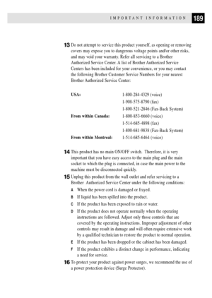 Page 203189IMPORTANT INFORMATION
13Do not attempt to service this product yourself, as opening or removing
covers may expose you to dangerous voltage points and/or other risks,
and may void your warranty. Refer all servicing to a Brother
Authorized Service Center. A list of Brother Authorized Service
Centers has been included for your convenience, or you may contact
the following Brother Customer Service Numbers for your nearest
Brother Authorized Service Center:
USA:1-800-284-4329 (voice)
1-908-575-8790 (fax)...