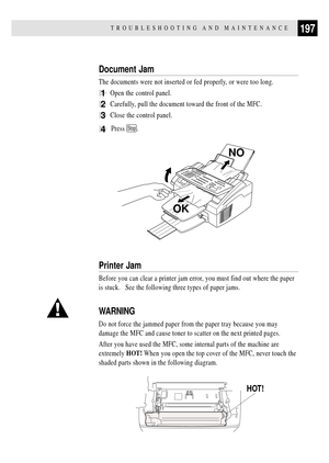 Page 211197TROUBLESHOOTING AND MAINTENANCE
Document Jam
The documents were not inserted or fed properly, or were too long.
1Open the control panel.
2Carefully, pull the document toward the front of the MFC.
3Close the control panel.
4  Press Stop.
NO
OK
Printer Jam
Before you can clear a printer jam error, you must find out where the paper
is stuck.   See the following three types of paper jams.
WARNING
Do not force the jammed paper from the paper tray because you may
damage the MFC and cause toner to scatter on...