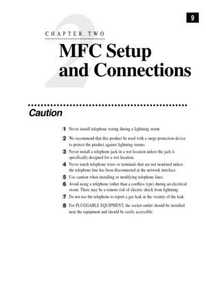 Page 239
2
CHAPTER TWO
MFC Setup
and Connections
Caution
1Never install telephone wiring during a lightning storm.
2We recommend that this product be used with a surge protection device
to protect the product against lightning storms.
3Never install a telephone jack in a wet location unless the jack is
specifically designed for a wet location.
4Never touch telephone wires or terminals that are not insulated unless
the telephone line has been disconnected at the network interface.
5Use caution when installing or...