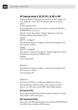 Page 222208CHAPTER NINETEEN
HP LaserJet series II, IID, IIP, IIP+, III, IIID or IIIP:
If Microsoft Windows¨ Printing System is used for the above models, you
must  modify the Òwin.iniÓ file in the Windows
¨ directory to turn the
printers
bi-directional function off.
We recommend that you do a back-up before you modify the WIN.INI or
SYSTEM.INI files, just in case.
Open the Òwin.iniÓ file using the ÒNotepadÓ application. Look for the
following statement in the [spooler] section.
[spooler]
QP.LPT1 = wpsljqp.dll...