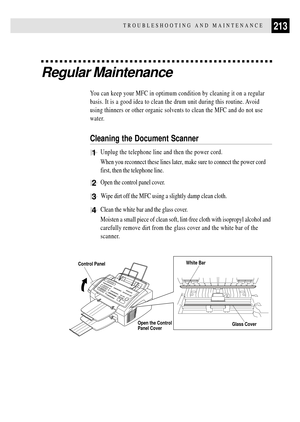 Page 227213TROUBLESHOOTING AND MAINTENANCE
Regular Maintenance
You can keep your MFC in optimum condition by cleaning it on a regular
basis. It is a good idea to clean the drum unit during this routine. Avoid
using thinners or other organic solvents to clean the MFC and do not use
water.
Cleaning the Document Scanner
1Unplug the telephone line and then the power cord.
When you reconnect these lines later, make sure to connect the power cord
first, then the telephone line.
2Open the control panel cover.
3  Wipe...