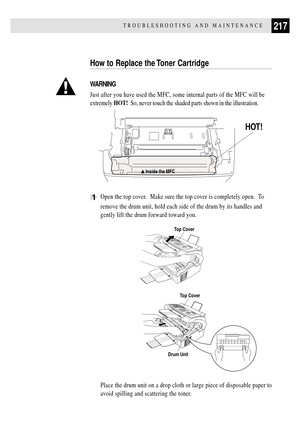 Page 231217TROUBLESHOOTING AND MAINTENANCE
How to Replace the Toner Cartridge
WARNING
Just after you have used the MFC, some internal parts of the MFC will be
extremely HOT!  So, never touch the shaded parts shown in the illustration.
      
HOT!
1Open the top cover.  Make sure the top cover is completely open.  To
remove the drum unit, hold each side of the drum by its handles and
gently lift the drum forward toward you.
Top Cover
Top Cover
Drum Unit
Place the drum unit on a drop cloth or large piece of...