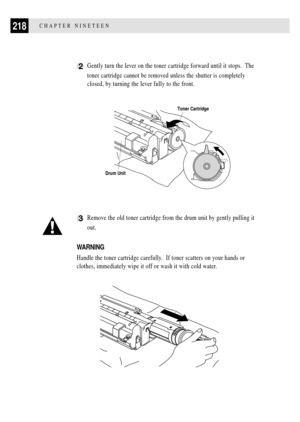 Page 232218CHAPTER NINETEEN
2Gently turn the lever on the toner cartridge forward until it stops.  The
toner cartridge cannot be removed unless the shutter is completely
closed, by turning the lever fully to the front.
Toner Cartridge
Drum Unit
3Remove the old toner cartridge from the drum unit by gently pulling it
out.
WARNING
Handle the toner cartridge carefully.  If toner scatters on your hands or
clothes, immediately wipe it off or wash it with cold water. 