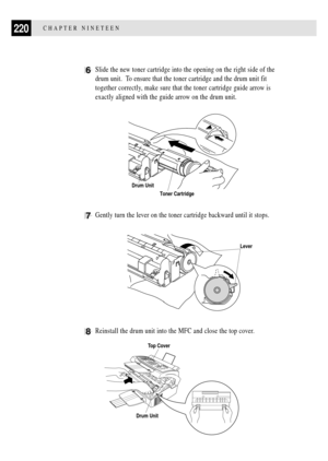 Page 234220CHAPTER NINETEEN
6Slide the new toner cartridge into the opening on the right side of the
drum unit.  To ensure that the toner cartridge and the drum unit fit
together correctly, make sure that the toner cartridge guide arrow is
exactly aligned with the guide arrow on the drum unit.
Drum Unit
Toner Cartridge
7Gently turn the lever on the toner cartridge backward until it stops.
Lever
8Reinstall the drum unit into the MFC and close the top cover.
Top Cover
Drum Unit 