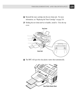 Page 239225TROUBLESHOOTING AND MAINTENANCE
6Reinstall the toner cartridge into the new drum unit.  For more
information, see ÒReplacing the Toner CartridgeÓ on page 216.
7Holding the new drum unit by its handles, install it.  Close the top
cover.
8The MFC will eject the clear plastic starter sheet automatically.
                                         
Clear Plastic Starter Sheet
Top Cover
Drum Unit 