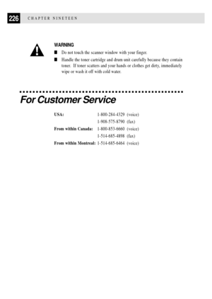 Page 240226CHAPTER NINETEEN
WARNING
nDo not touch the scanner window with your finger.
nHandle the toner cartridge and drum unit carefully because they contain
toner.  If toner scatters and your hands or clothes get dirty, immediately
wipe or wash it off with cold water.
For Customer Service
USA:1-800-284-4329 (voice)
1-908-575-8790 (fax)
From within Canada:1-800-853-6660 (voice)
1-514-685-4898 (fax)
From within Montreal:1-514-685-6464 (voice) 