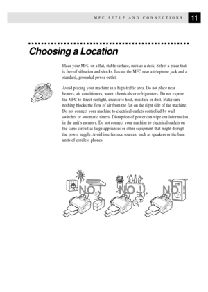 Page 2511MFC SETUP AND CONNECTIONS
Choosing a Location
Place your MFC on a flat, stable surface, such as a desk. Select a place that
is free of vibration and shocks. Locate the MFC near a telephone jack and a
standard, grounded power outlet.
  
Avoid placing your machine in a high-traffic area. Do not place near
heaters, air conditioners, water, chemicals or refrigerators. Do not expose
the MFC to direct sunlight, excessive heat, moisture or dust. Make sure
nothing blocks the flow of air from the fan on the...