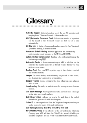 Page 247233GLOSSARY
Glossary
Activity Report  Lists information about the last 50 incoming and
outgoing faxes. TX means Transmit.  RX means Receive.
ADF (Automatic Document Feed)  Refers to the number of pages that
can be placed in the document feeder and fed one at a time
automatically.
All Dial List  A listing of names and numbers stored in One Touch and
Speed Dial memory, in numerical order.
Automatic E-Mail Printing  Software application that automatically
prints incoming e-mail messages on the MFC (on...