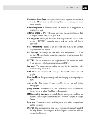 Page 249235GLOSSARY
Electronic Cover Page  A preprogrammed cover page that is transmitted
from the MFCs memory, eliminating the need for making up cover
pages manually.
extension phone  A Telephone on the fax number that is plugged into a
separate wall jack.
external phone  A TAD (Telephone Answering Device) or telephone that
is plugged into the EXT jack of your MFC.
F/T Ring Time  The length of time the MFC rings (when the answer mode
setting is FAX/TEL) to notify you to pick up a voice call that it
answered....