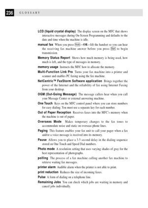 Page 250236GLOSSARY
LCD (liquid crystal display)  The display screen on the MFC that shows
interactive messages during On-Screen Programming and defaults to the
date and time when the machine is idle.
manual fax  When you press 
HookÑORÑlift the handset so you can hear
the receiving fax machine answer before you press 
Start to begin
transmission.
Memory Status Report  Shows how much memory is being used, how
much is left, and the type of messages in memory.
memory usage  Instructs the MFC how to allocate the...