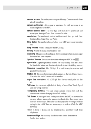 Page 251237GLOSSARY
remote access  The ability to access your Message Center remotely from
a touch tone phone.
remote activation  allows you to transfer a fax call, answered at an
extension phone, to the MFC.
remote access code  The four-digit code that allows you to call and
access your Message Center from a remote location.
resolution  The number of vertical and horizontal lines per inch. See:
Standard, Fine, Super Fine and Photo.
Ring Delay  The number of rings before your MFC answers an incoming
call.
Ring...