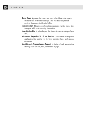 Page 252238GLOSSARY
Toner Save  A process that causes less toner to be affixed to the page to
extend the life of the toner cartridge.  This will make the print on
received documents significantly lighter.
transmission  The process of sending documents over the phone lines
from your MFC to the receiving fax machine.
User Option List  A printed report that shows the current settings of your
MFC.
Visioneer PaperPortª LE for Brother  A document management
application that enable you to view incoming faxes and...