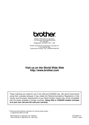 Page 257Manufactured by Brother Industries Ltd. whose quality system
is registered by BSI and JQA.
BSI Certificate of registration No. FM27391
JQA Certificate of registration No. JQA-0340*
UU7259001
Printed in Japan
These machines are made for use in the USA and CANADA only. We cannot recommend 
using them overseas because it may violate the Telecommunications Regulations of that 
country and the power requirements of your Multi-Function Center may not be compatible 
with the power available in foreign...