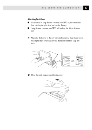 Page 3117MFC SETUP AND CONNECTIONS
Attaching Dust Cover
nIt is essential to keep the dust cover on your MFC to prevent the dust
from entering the print head and causing damage.
nUsing the dust cover on your MFC will prolong the life of the drum
unit.
1Attach the dust cover to the now open multi-purpose sheet feeder cover,
pressing the dust cover sides around the feeder until they snap into
place.
2  Close the multi-purpose sheet feeder cover. 