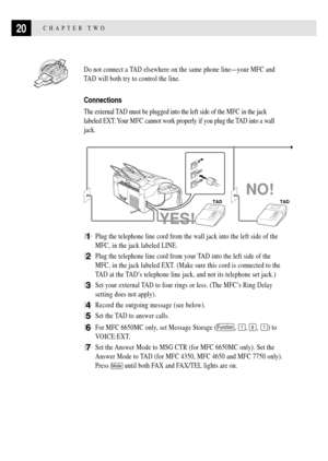 Page 3420CHAPTER TWO
  Do not connect a TAD elsewhere on the same phone lineÑyour MFC and
TAD will both try to control the line.
Connections
The external TAD must be plugged into the left side of the MFC in the jack
labeled EXT. Your MFC cannot work properly if you plug the TAD into a wall
jack.
NO!
TAD TAD
LINE
EXT.
YES!
1Plug the telephone line cord from the wall jack into the left side of the
MFC, in the jack labeled LINE.
2Plug the telephone line cord from your TAD into the left side of the
MFC, in the jack...