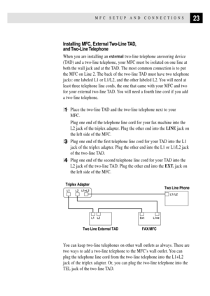 Page 3723MFC SETUP AND CONNECTIONS
Installing MFC, External Two-Line TAD,
and Two-Line Telephone
When you are installing an external two-line telephone answering device
(TAD) and a two-line telephone, your MFC must be isolated on one line at
both the wall jack and at the TAD. The most common connection is to put
the MFC on Line 2. The back of the two-line TAD must have two telephone
jacks: one labeled L1 or L1/L2, and the other labeled L2. You will need at
least three telephone line cords, the one that came...