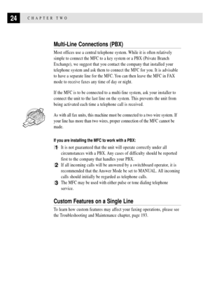 Page 3824CHAPTER TWO
Multi-Line Connections (PBX)
Most offices use a central telephone system. While it is often relatively
simple to connect the MFC to a key system or a PBX (Private Branch
Exchange), we suggest that you contact the company that installed your
telephone system and ask them to connect the MFC for you. It is advisable
to have a separate line for the MFC. You can then leave the MFC in FAX
mode to receive faxes any time of day or night.
If the MFC is to be connected to a multi-line system, ask...