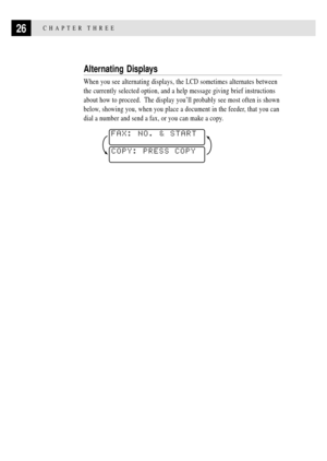 Page 4026CHAPTER THREE
Alternating Displays
When you see alternating displays, the LCD sometimes alternates between
the currently selected option, and a help message giving brief instructions
about how to proceed.  The display youÕll probably see most often is shown
below, showing you, when you place a document in the feeder, that you can
dial a number and send a fax, or you can make a copy.
COPY: PRESS COPY

FAX: NO. & START

 