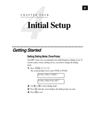 Page 4531
Getting Started
Setting Dialing Mode (Tone/Pulse)
Your MFC comes set to accommodate tone (multi-frequency) dialing service. If
you have pulse (rotary) dialing service, you need to change the dialing
mode.
1Press  Function, 1, 1, 1.
The screen prompts you to select TONE or PULSE.
DIALING:TONE?
DIALING:PULSE?
2Use  or  to select dialing mode.
3Press Set when the screen displays the dialing mode you want.
4Press Stop to exit.
4
CHAPTER FOUR
Initial Setup 