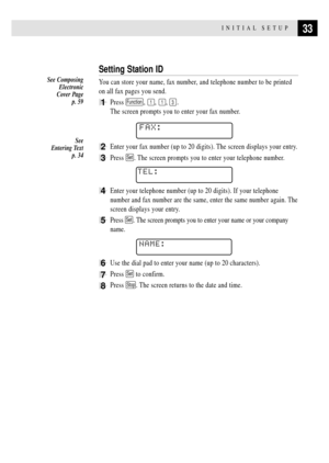 Page 4733INITIAL SETUP
Setting Station ID
You can store your name, fax number, and telephone number to be printed
on all fax pages you send.
1Press Function, 1, 1, 3.
The screen prompts you to enter your fax number.
FAX:
2Enter your fax number (up to 20 digits). The screen displays your entry.
3Press Set. The screen prompts you to enter your telephone number.
TEL:
4Enter your telephone number (up to 20 digits). If your telephone
number and fax number are the same, enter the same number again. The
screen...