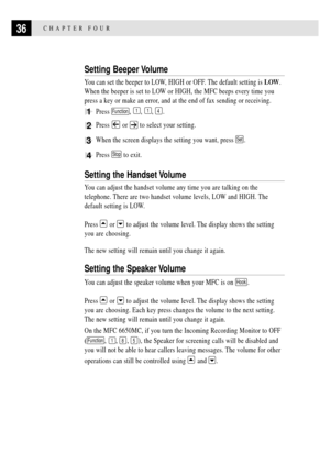 Page 5036CHAPTER FOUR
Setting Beeper Volume
You can set the beeper to LOW, HIGH or OFF. The default setting is LOW.
When the beeper is set to LOW or HIGH, the MFC beeps every time you
press a key or make an error, and at the end of fax sending or receiving.
1Press Function, 1, 1, 4.
2Press  or  to select your setting.
3When the screen displays the setting you want, press Set.
4Press Stop to exit.
Setting the Handset Volume
You can adjust the handset volume any time you are talking on the
telephone. There are...